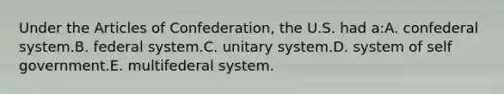 Under the Articles of Confederation, the U.S. had a:A. confederal system.B. federal system.C. unitary system.D. system of self government.E. multifederal system.