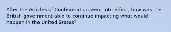 After <a href='https://www.questionai.com/knowledge/k5NDraRCFC-the-articles-of-confederation' class='anchor-knowledge'>the articles of confederation</a> went into effect, how was the British government able to continue impacting what would happen in the United States?