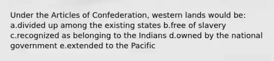 Under the Articles of Confederation, western lands would be: a.divided up among the existing states b.free of slavery c.recognized as belonging to the Indians d.owned by the national government e.extended to the Pacific