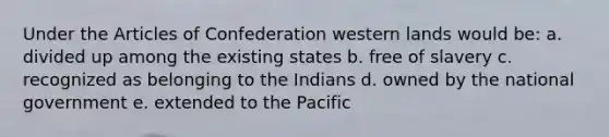 Under the Articles of Confederation western lands would be: a. divided up among the existing states b. free of slavery c. recognized as belonging to the Indians d. owned by the national government e. extended to the Pacific