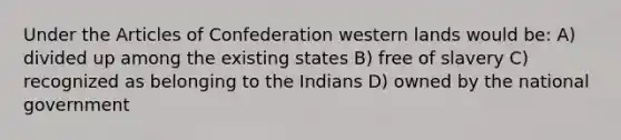 Under the Articles of Confederation western lands would be: A) divided up among the existing states B) free of slavery C) recognized as belonging to the Indians D) owned by the national government