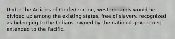 Under the Articles of Confederation, western lands would be: divided up among the existing states. free of slavery. recognized as belonging to the Indians. owned by the national government. extended to the Pacific.