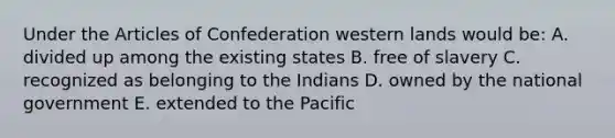 Under <a href='https://www.questionai.com/knowledge/k5NDraRCFC-the-articles-of-confederation' class='anchor-knowledge'>the articles of confederation</a> western lands would be: A. divided up among the existing states B. free of slavery C. recognized as belonging to the Indians D. owned by the national government E. extended to the Pacific