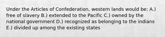 Under the Articles of Confederation, western lands would be: A.) free of slavery B.) extended to the Pacific C.) owned by the national government D.) recognized as belonging to the indians E.) divided up among the existing states