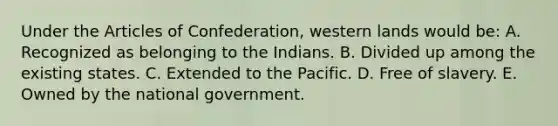 Under the Articles of Confederation, western lands would be: A. Recognized as belonging to the Indians. B. Divided up among the existing states. C. Extended to the Pacific. D. Free of slavery. E. Owned by the national government.