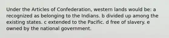 Under the Articles of Confederation, western lands would be: a recognized as belonging to the Indians. b divided up among the existing states. c extended to the Pacific. d free of slavery. e owned by the national government.