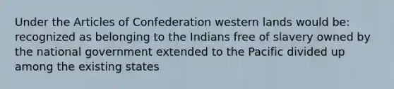 Under the Articles of Confederation western lands would be: recognized as belonging to the Indians free of slavery owned by the national government extended to the Pacific divided up among the existing states