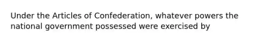 Under the Articles of Confederation, whatever powers the national government possessed were exercised by