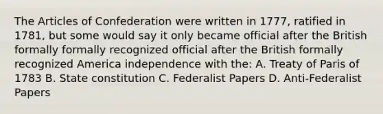 The Articles of Confederation were written in 1777, ratified in 1781, but some would say it only became official after the British formally formally recognized official after the British formally recognized America independence with the: A. Treaty of Paris of 1783 B. State constitution C. Federalist Papers D. Anti-Federalist Papers