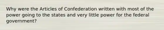 Why were the Articles of Confederation written with most of the power going to the states and very little power for the federal government?