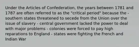 Under the Articles of Confederation, the years between 1781 and 1787 are often referred to as the "critical period" because the - southern states threatened to secede from the Union over the issue of slavery - central government lacked the power to deal with major problems - colonies were forced to pay high reparations to England - states were fighting the French and Indian War