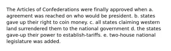 The Articles of Confederations were finally approved when a. agreement was reached on who would be president. b. states gave up their right to coin money. c. all states claiming western land surrendered them to the national government d. the states gave-up their power to establish-tariffs. e. two-house national legislature was added.