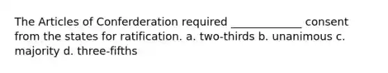 The Articles of Conferderation required _____________ consent from the states for ratification. a. two-thirds b. unanimous c. majority d. three-fifths