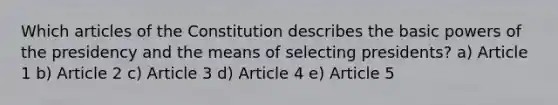 Which articles of the Constitution describes the basic powers of the presidency and the means of selecting presidents? a) Article 1 b) Article 2 c) Article 3 d) Article 4 e) Article 5