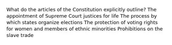 What do the articles of the Constitution explicitly outline? The appointment of Supreme Court justices for life The process by which states organize elections The protection of voting rights for women and members of ethnic minorities Prohibitions on the slave trade