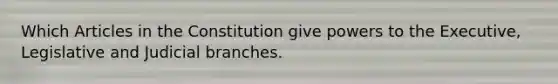 Which Articles in the Constitution give powers to the Executive, Legislative and Judicial branches.