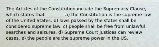 The Articles of the Constitution include the Supremacy Clause, which states that ________ a) the Constitution is the supreme law of the United States. b) laws passed by the states shall be considered supreme law. c) people shall be free from unlawful searches and seizures. d) Supreme Court justices can review cases. e) the people are the supreme power in the US.