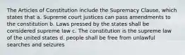 The Articles of Constitution include the Supremacy Clause, which states that a. Supreme court justices can pass amendments to the constitution b. Laws pressed by the states shall be considered supreme law c. The constitution is the supreme law of the united states d. people shall be free from unlawful searches and seizures