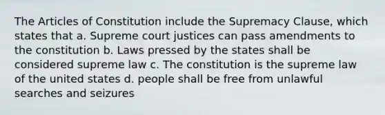 The Articles of Constitution include the Supremacy Clause, which states that a. Supreme court justices can pass amendments to the constitution b. Laws pressed by the states shall be considered supreme law c. The constitution is the supreme law of the united states d. people shall be free from unlawful searches and seizures