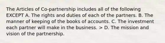 The Articles of Co-partnership includes all of the following EXCEPT A. The rights and duties of each of the partners. B. The manner of keeping of the books of accounts. C. The investment each partner will make in the business. > D. The mission and vision of the partnership.