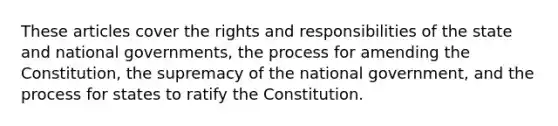 These articles cover the rights and responsibilities of the state and national governments, the process for amending the Constitution, the supremacy of the national government, and the process for states to ratify the Constitution.