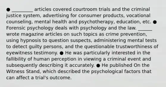 ● _________ articles covered courtroom trials and the criminal justice system, advertising for consumer products, vocational counseling, mental health and psychotherapy, education, etc. ● Forensic psychology deals with psychology and the law. ______ wrote magazine articles on such topics as crime prevention, using hypnosis to question suspects, administering mental tests to detect guilty persons, and the questionable trustworthiness of eyewitness testimony. ● He was particularly interested in the fallibility of human perception in viewing a criminal event and subsequently describing it accurately. ● He published On the Witness Stand, which described the psychological factors that can affect a trial's outcome.