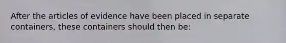 After the articles of evidence have been placed in separate containers, these containers should then be: