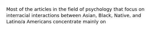 Most of the articles in the field of psychology that focus on interracial interactions between Asian, Black, Native, and Latino/a Americans concentrate mainly on