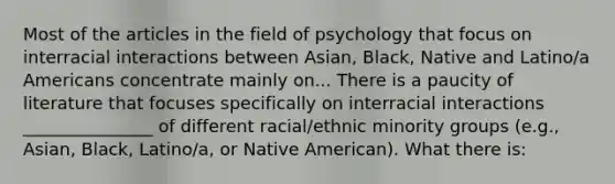 Most of the articles in the field of psychology that focus on interracial interactions between Asian, Black, Native and Latino/a Americans concentrate mainly on... There is a paucity of literature that focuses specifically on interracial interactions _______________ of different racial/ethnic minority groups (e.g., Asian, Black, Latino/a, or Native American). What there is: