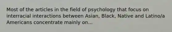 Most of the articles in the field of psychology that focus on interracial interactions between Asian, Black, Native and Latino/a Americans concentrate mainly on...