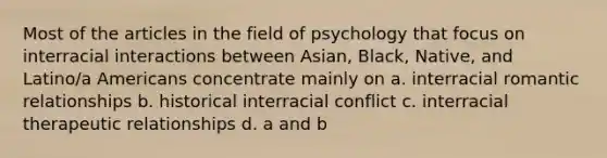 Most of the articles in the field of psychology that focus on interracial interactions between Asian, Black, Native, and Latino/a Americans concentrate mainly on a. interracial romantic relationships b. historical interracial conflict c. interracial therapeutic relationships d. a and b