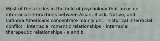 Most of the articles in the field of psychology that focus on interracial interactions between Asian, Black, Native, and Latino/a Americans concentrate mainly on: - historical interracial conflict - interracial romantic relationships - interracial therapeutic relationships - a and b