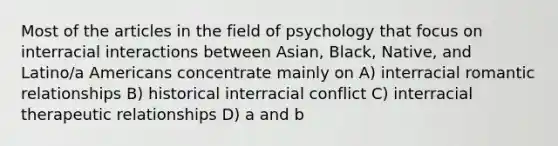 Most of the articles in the field of psychology that focus on interracial interactions between Asian, Black, Native, and Latino/a Americans concentrate mainly on A) interracial romantic relationships B) historical interracial conflict C) interracial therapeutic relationships D) a and b