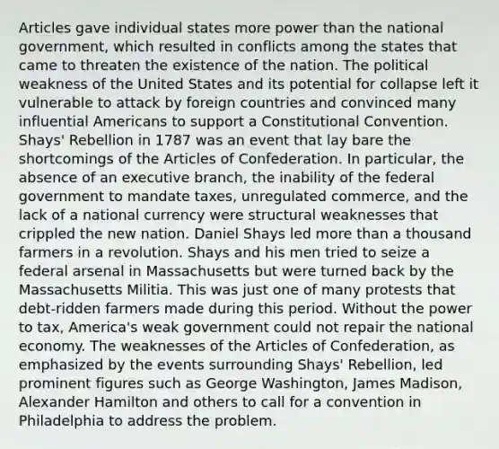 Articles gave individual states more power than the national government, which resulted in conflicts among the states that came to threaten the existence of the nation. The political weakness of the United States and its potential for collapse left it vulnerable to attack by foreign countries and convinced many influential Americans to support a Constitutional Convention. Shays' Rebellion in 1787 was an event that lay bare the shortcomings of <a href='https://www.questionai.com/knowledge/k5NDraRCFC-the-articles-of-confederation' class='anchor-knowledge'>the articles of confederation</a>. In particular, the absence of an executive branch, the inability of the federal government to mandate taxes, unregulated commerce, and the lack of a national currency were structural weaknesses that crippled the new nation. Daniel Shays led <a href='https://www.questionai.com/knowledge/keWHlEPx42-more-than' class='anchor-knowledge'>more than</a> a thousand farmers in a revolution. Shays and his men tried to seize a federal arsenal in Massachusetts but were turned back by the Massachusetts Militia. This was just one of many protests that debt-ridden farmers made during this period. Without the power to tax, America's weak government could not repair the national economy. The weaknesses of the Articles of Confederation, as emphasized by the events surrounding Shays' Rebellion, led prominent figures such as George Washington, James Madison, Alexander Hamilton and others to call for a convention in Philadelphia to address the problem.