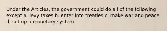 Under the Articles, the government could do all of the following except a. levy taxes b. enter into treaties c. make war and peace d. set up a monetary system