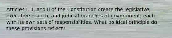 Articles I, II, and II of the Constitution create the legislative, executive branch, and judicial branches of government, each with its own sets of responsibilities. What political principle do these provisions reflect?