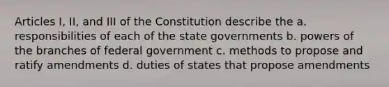 Articles I, II, and III of the Constitution describe the a. responsibilities of each of the state governments b. powers of the branches of federal government c. methods to propose and ratify amendments d. duties of states that propose amendments