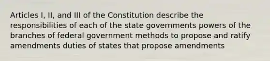 Articles I, II, and III of the Constitution describe the responsibilities of each of the state governments powers of the branches of federal government methods to propose and ratify amendments duties of states that propose amendments