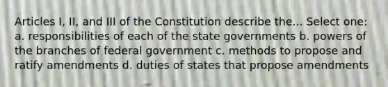 Articles I, II, and III of the Constitution describe the... Select one: a. responsibilities of each of the state governments b. powers of the branches of federal government c. methods to propose and ratify amendments d. duties of states that propose amendments