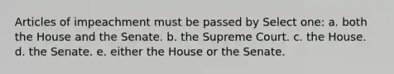 Articles of impeachment must be passed by Select one: a. both the House and the Senate. b. the Supreme Court. c. the House. d. the Senate. e. either the House or the Senate.