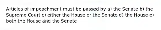 Articles of impeachment must be passed by a) the Senate b) the Supreme Court c) either the House or the Senate d) the House e) both the House and the Senate