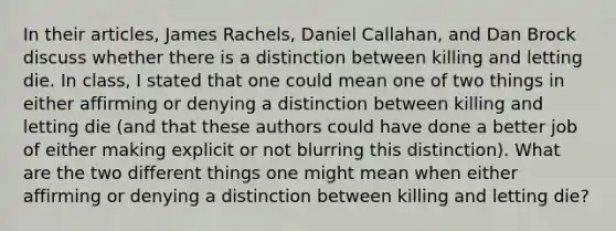 In their articles, James Rachels, Daniel Callahan, and Dan Brock discuss whether there is a distinction between killing and letting die. In class, I stated that one could mean one of two things in either affirming or denying a distinction between killing and letting die (and that these authors could have done a better job of either making explicit or not blurring this distinction). What are the two different things one might mean when either affirming or denying a distinction between killing and letting die?