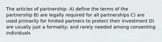 The articles of partnership: A) define the terms of the partnership B) are legally required for all partnerships C) are used primarily for limited partners to protect their investment D) are usually just a formality; and rarely needed among consenting individuals