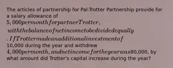 The articles of partnership for Pal-Trotter Partnership provide for a salary allowance of 5,000 per month for partner Trotter, with the balance of net income to be divided equally. If Trotter made an additional investment of10,000 during the year and withdrew 4,000 per month, and net income for the year was80,000, by what amount did Trotter's capital increase during the year?