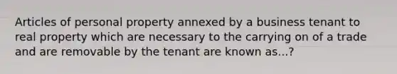 Articles of personal property annexed by a business tenant to real property which are necessary to the carrying on of a trade and are removable by the tenant are known as...?