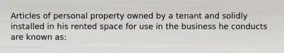 Articles of personal property owned by a tenant and solidly installed in his rented space for use in the business he conducts are known as: