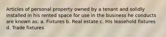 Articles of personal property owned by a tenant and solidly installed in his rented space for use in the business he conducts are known as: a. Fixtures b. Real estate c. His leasehold fixtures d. Trade fixtures