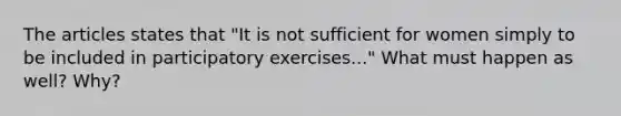 The articles states that "It is not sufficient for women simply to be included in participatory exercises..." What must happen as well? Why?