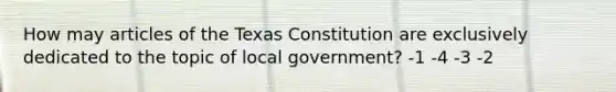 How may articles of the Texas Constitution are exclusively dedicated to the topic of local government? -1 -4 -3 -2