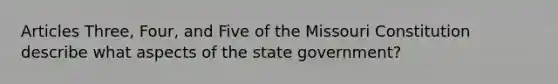 Articles Three, Four, and Five of the Missouri Constitution describe what aspects of the state government?